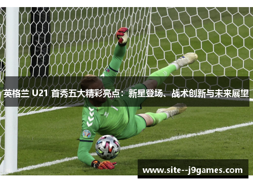 英格兰 U21 首秀五大精彩亮点：新星登场、战术创新与未来展望