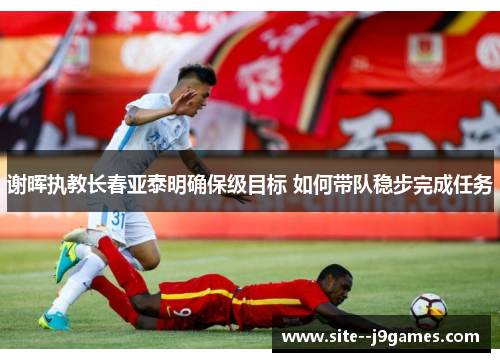 谢晖执教长春亚泰明确保级目标 如何带队稳步完成任务