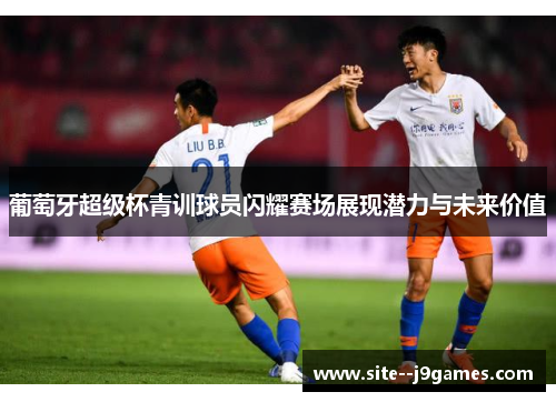 葡萄牙超级杯青训球员闪耀赛场展现潜力与未来价值