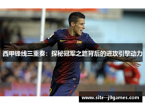西甲锋线三重奏:探秘冠军之路背后的进攻引擎动力 西甲锋线三重奏:探秘冠军之路背后的进攻引擎动力