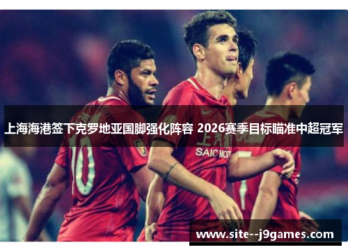 上海海港签下克罗地亚国脚强化阵容 2026赛季目标瞄准中超冠军 上海海港签下克罗地亚国脚强化阵容 2026赛季目标瞄准中超冠军